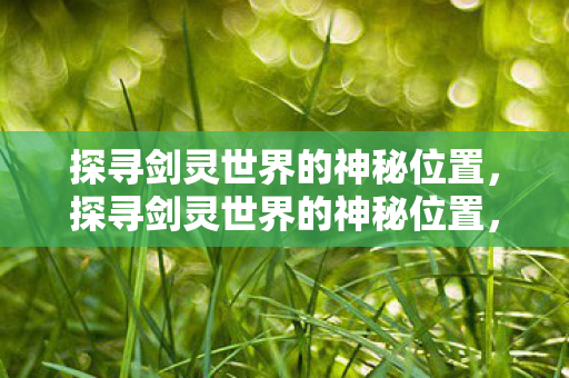 探寻剑灵世界的神秘位置,探寻剑灵世界的神秘位置,揭秘未知领域 探寻剑灵世界的神秘位置,探寻剑灵世界的神秘位置,揭秘未知领域