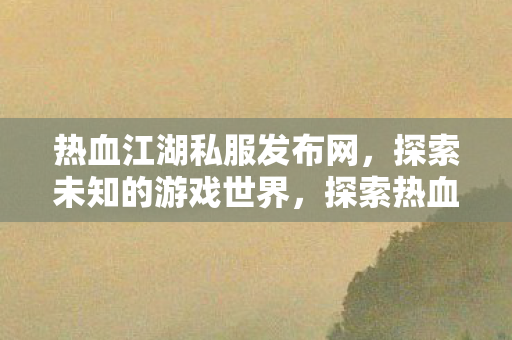 热血江湖私服发布网，探索未知的游戏世界，探索热血江湖私服，解锁未知游戏世界！
