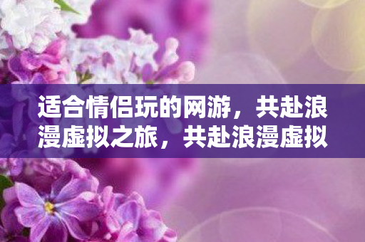 适合情侣玩的网游,共赴浪漫虚拟之旅,共赴浪漫虚拟之旅,情侣必玩的网游推荐 适合情侣玩的网游,共赴浪漫虚拟之旅,共赴浪漫虚拟之旅,情侣必玩的网游推荐