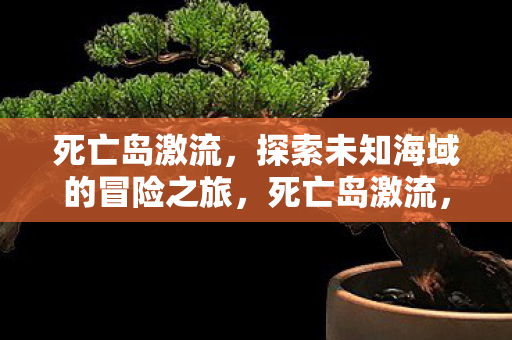 死亡岛激流,探索未知海域的冒险之旅,死亡岛激流,探索未知海域的惊险之旅 死亡岛激流,探索未知海域的冒险之旅,死亡岛激流,探索未知海域的惊险之旅