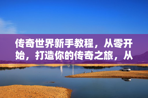 传奇世界新手教程，从零开始，打造你的传奇之旅，从零开始打造传奇之旅，传奇世界新手教程