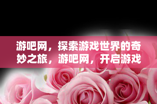 游吧网，探索游戏世界的奇妙之旅，游吧网，开启游戏世界的奇妙探险之旅