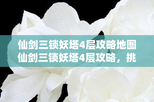 仙剑三锁妖塔4层攻略地图仙剑三锁妖塔4层攻略，挑战与探索的完美结合，仙剑三锁妖塔4层，挑战与探索的完美融合攻略