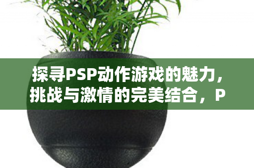 探寻PSP动作游戏的魅力，挑战与激情的完美结合，PSP动作游戏，挑战与激情的完美结合