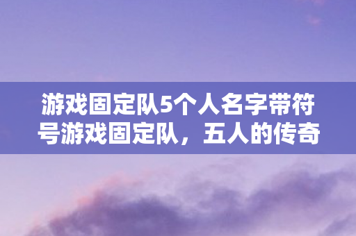 游戏固定队5个人名字带符号游戏固定队，五人的传奇之旅，五人的传奇之旅，游戏固定队名字带符号的冒险之旅