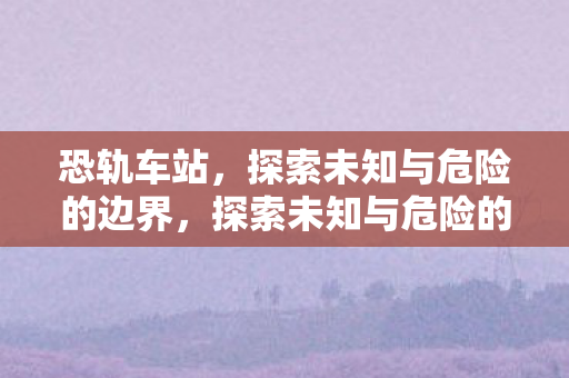 恐轨车站,探索未知与危险的边界,探索未知与危险的边界,恐轨车站 恐轨车站,探索未知与危险的边界,探索未知与危险的边界,恐轨车站