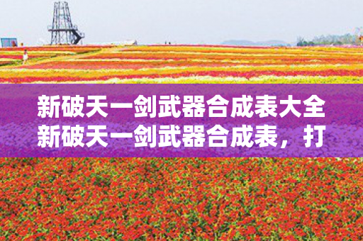 新破天一剑武器合成表大全新破天一剑武器合成表，打造顶级装备的全面指南，新破天一剑，打造顶级装备的全面武器合成指南