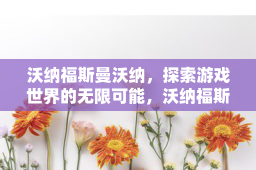 沃纳福斯曼沃纳,探索游戏世界的无限可能,沃纳福斯曼沃纳,探索游戏世界的无限可能 沃纳福斯曼沃纳,探索游戏世界的无限可能,沃纳福斯曼沃纳,探索游戏世界的无限可能