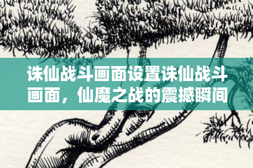 诛仙战斗画面设置诛仙战斗画面，仙魔之战的震撼瞬间，仙魔之战的震撼瞬间，诛仙战斗画面设置