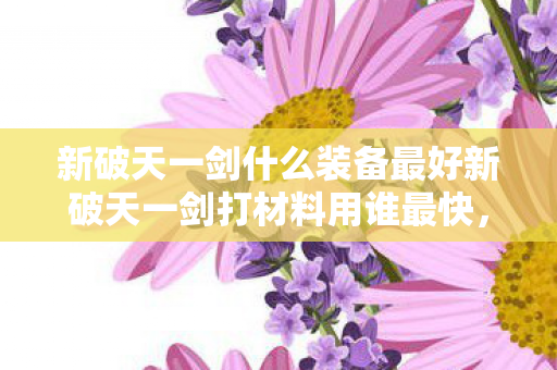 新破天一剑什么装备最好新破天一剑打材料用谁最快，新破天一剑，顶级装备推荐与快速打材料角色指南