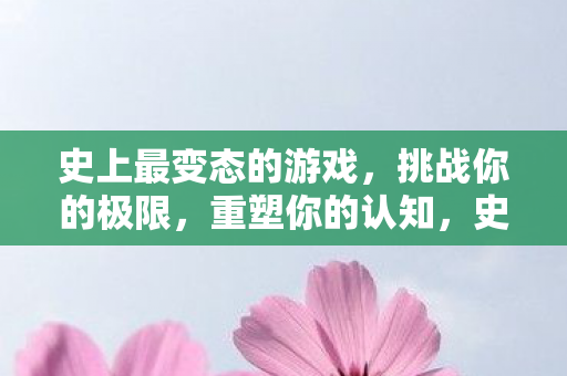 史上最变态的游戏，挑战你的极限，重塑你的认知，史上最变态游戏，挑战极限，重塑认知