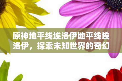 原神地平线埃洛伊地平线埃洛伊，探索未知世界的奇幻之旅，埃洛伊的奇幻之旅，探索原神与地平线中的未知世界