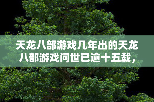 天龙八部游戏几年出的天龙八部游戏问世已逾十五载图片