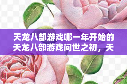 天龙八部游戏哪一年开始的天龙八部游戏问世之初，天龙八部游戏问世之初，经典武侠网游的起点