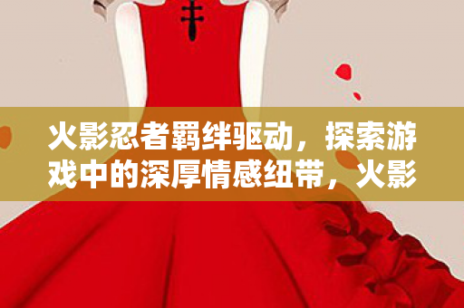 火影忍者羁绊驱动,探索游戏中的深厚情感纽带,火影忍者羁绊驱动,探索游戏中的深厚情感纽带 火影忍者羁绊驱动,探索游戏中的深厚情感纽带,火影忍者羁绊驱动,探索游戏中的深厚情感纽带