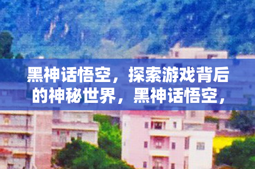 黑神话悟空，探索游戏背后的神秘世界，黑神话悟空，揭秘游戏背后的神秘世界