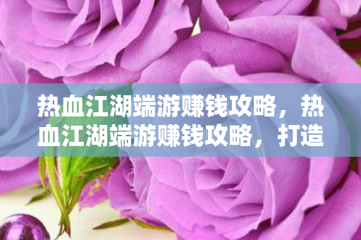 热血江湖端游赚钱攻略，热血江湖端游赚钱攻略，打造财富之路