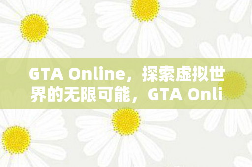 GTA Online，探索虚拟世界的无限可能，GTA Online，探索虚拟世界的无限可能