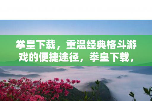 拳皇下载,重温经典格斗游戏的便捷途径,拳皇下载,重温经典格斗游戏的便捷途径 拳皇下载,重温经典格斗游戏的便捷途径,拳皇下载,重温经典格斗游戏的便捷途径