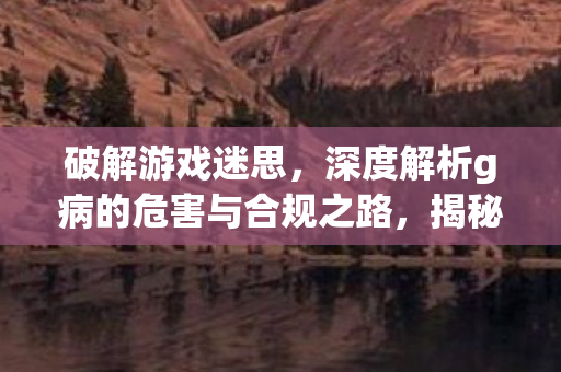 破解游戏迷思,深度解析g病的危害与合规之路,揭秘g病危害,合规之路与游戏迷思的深度解析 破解游戏迷思,深度解析g病的危害与合规之路,揭秘g病危害,合规之路与游戏迷思的深度解析