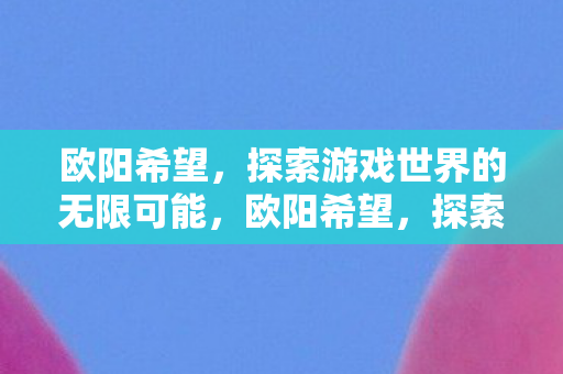 欧阳希望,探索游戏世界的无限可能,欧阳希望,探索游戏世界的无限可能 欧阳希望,探索游戏世界的无限可能,欧阳希望,探索游戏世界的无限可能
