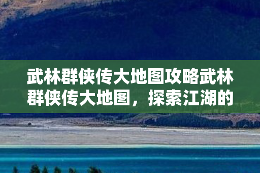 武林群侠传大地图攻略武林群侠传大地图，探索江湖的无限可能，武林群侠传大地图探索指南，解锁江湖无限可能