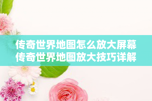 传奇世界地图怎么放大屏幕传奇世界地图放大技巧详解图片