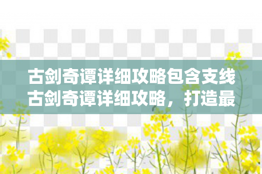 古剑奇谭详细攻略包含支线古剑奇谭详细攻略，打造最强角色，征服仙侠世界，古剑奇谭，打造最强角色，征服仙侠世界全攻略