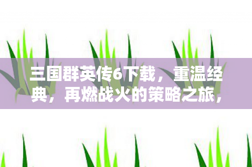 三国群英传6下载，重温经典，再燃战火的策略之旅，三国群英传6重温经典 策略之旅再燃战火