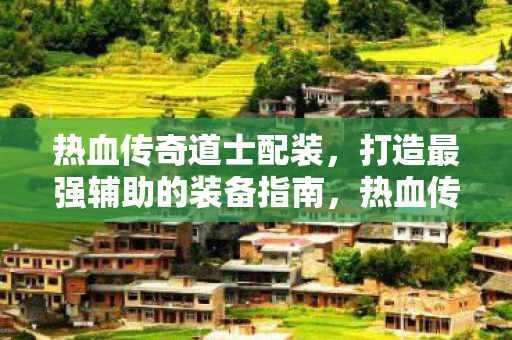 热血传奇道士配装,打造最强辅助的装备指南,热血传奇道士最强辅助装备搭配指南 热血传奇道士配装,打造最强辅助的装备指南,热血传奇道士最强辅助装备搭配指南