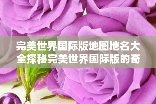 完美世界国际版地图地名大全探秘完美世界国际版的奇幻地图图片