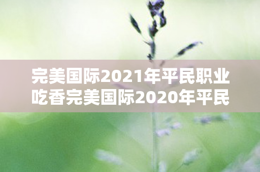 完美国际2021年平民职业吃香完美国际2020年平民职业吃香,完美国际,2021年平民职业依然吃香 完美国际2021年平民职业吃香完美国际2020年平民职业吃香,完美国际,2021年平民职业依然吃香