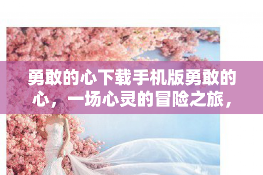勇敢的心下载手机版勇敢的心，一场心灵的冒险之旅，勇敢的心手机版，一场心灵冒险之旅等你来体验