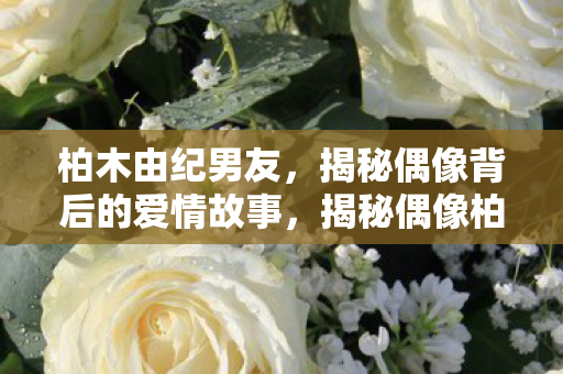 柏木由纪男友,揭秘偶像背后的爱情故事,揭秘偶像柏木由纪的浪漫爱情故事 柏木由纪男友,揭秘偶像背后的爱情故事,揭秘偶像柏木由纪的浪漫爱情故事