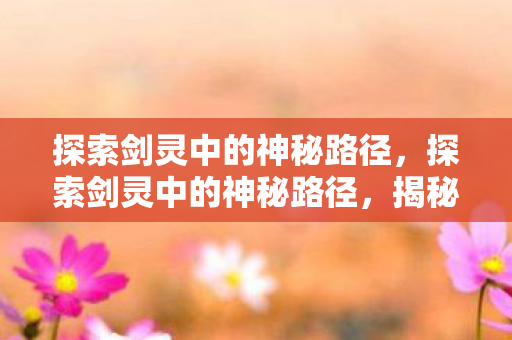 探索剑灵中的神秘路径,探索剑灵中的神秘路径,揭秘未知领域 探索剑灵中的神秘路径,探索剑灵中的神秘路径,揭秘未知领域