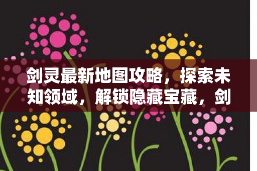 剑灵最新地图攻略,探索未知领域,解锁隐藏宝藏,剑灵新地图探索指南,解锁隐藏宝藏,征服未知领域 剑灵最新地图攻略,探索未知领域,解锁隐藏宝藏,剑灵新地图探索指南,解锁隐藏宝藏,征服未知领域