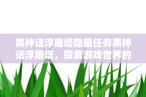 黑神话浮屠塔隐藏任务黑神话浮屠塔,探索游戏世界的深度与广度,黑神话浮屠塔,探索游戏世界的深度与广度 黑神话浮屠塔隐藏任务黑神话浮屠塔,探索游戏世界的深度与广度,黑神话浮屠塔,探索游戏世界的深度与广度