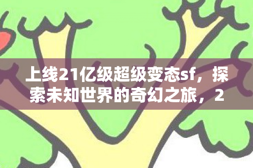 上线21亿级超级变态sf,探索未知世界的奇幻之旅,21亿级超级变态sf上线,开启奇幻探索之旅 上线21亿级超级变态sf,探索未知世界的奇幻之旅,21亿级超级变态sf上线,开启奇幻探索之旅