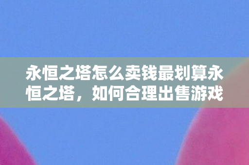 永恒之塔怎么卖钱最划算永恒之塔,如何合理出售游戏账号与装备,实现价值最大化,永恒之塔,如何最大化出售游戏账号与装备价值 永恒之塔怎么卖钱最划算永恒之塔,如何合理出售游戏账号与装备,实现价值最大化,永恒之塔,如何最大化出售游戏账号与装备价值