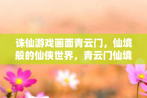 诛仙游戏画面青云门，仙境般的仙侠世界，青云门仙境，诛仙游戏画面中的仙侠世界