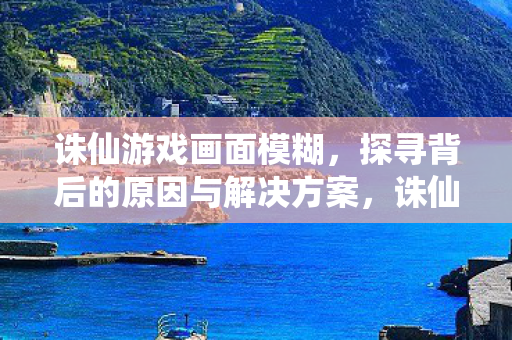 诛仙游戏画面模糊，探寻背后的原因与解决方案，诛仙游戏画面模糊，原因与解决方案全解析