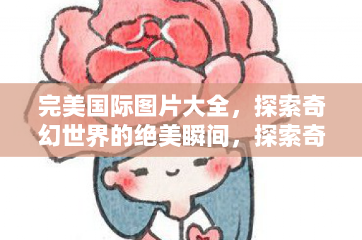 完美国际图片大全，探索奇幻世界的绝美瞬间，探索奇幻世界，完美国际绝美图片大全