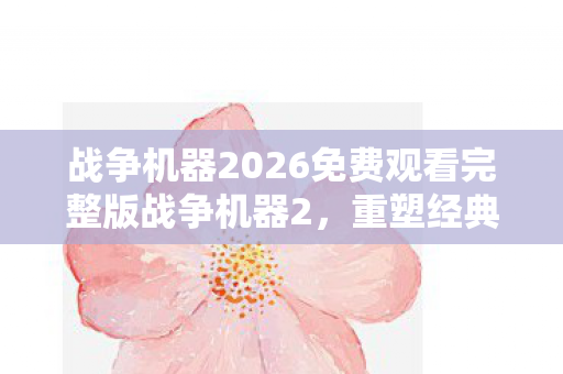 战争机器2026免费观看完整版战争机器2，重塑经典，再燃战火