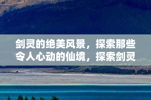 剑灵的绝美风景，探索那些令人心动的仙境，探索剑灵绝美仙境，感受心动风景