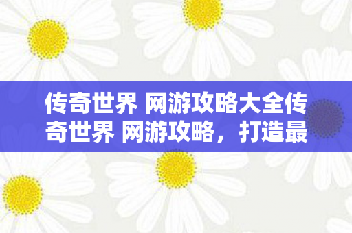 传奇世界 网游攻略大全传奇世界 网游攻略，打造最强角色的全面指南，传奇世界，打造最强角色的全面网游攻略