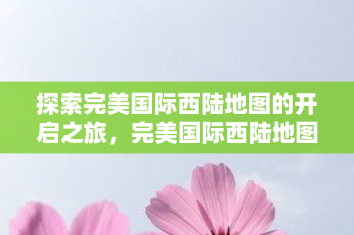 探索完美国际西陆地图的开启之旅，完美国际西陆地图开启之旅揭秘