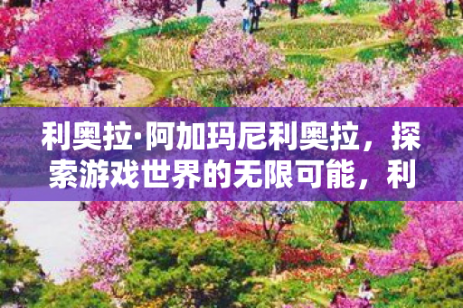利奥拉·阿加玛尼利奥拉,探索游戏世界的无限可能,利奥拉·阿加玛尼,探索游戏世界的无限可能 利奥拉·阿加玛尼利奥拉,探索游戏世界的无限可能,利奥拉·阿加玛尼,探索游戏世界的无限可能