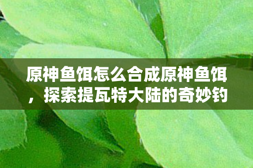 原神鱼饵怎么合成原神鱼饵，探索提瓦特大陆的奇妙钓鱼之旅，探索提瓦特大陆的奇妙钓鱼之旅，原神鱼饵合成全攻略