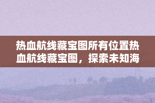 热血航线藏宝图所有位置热血航线藏宝图，探索未知海域的奇幻之旅，热血航线藏宝图，探索未知海域的奇幻之旅