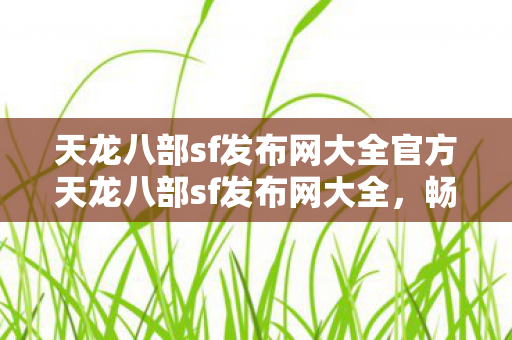 天龙八部sf发布网大全官方天龙八部sf发布网大全，畅游虚拟江湖的便捷之门，官方天龙八部sf发布网大全，畅游虚拟江湖的便捷之门